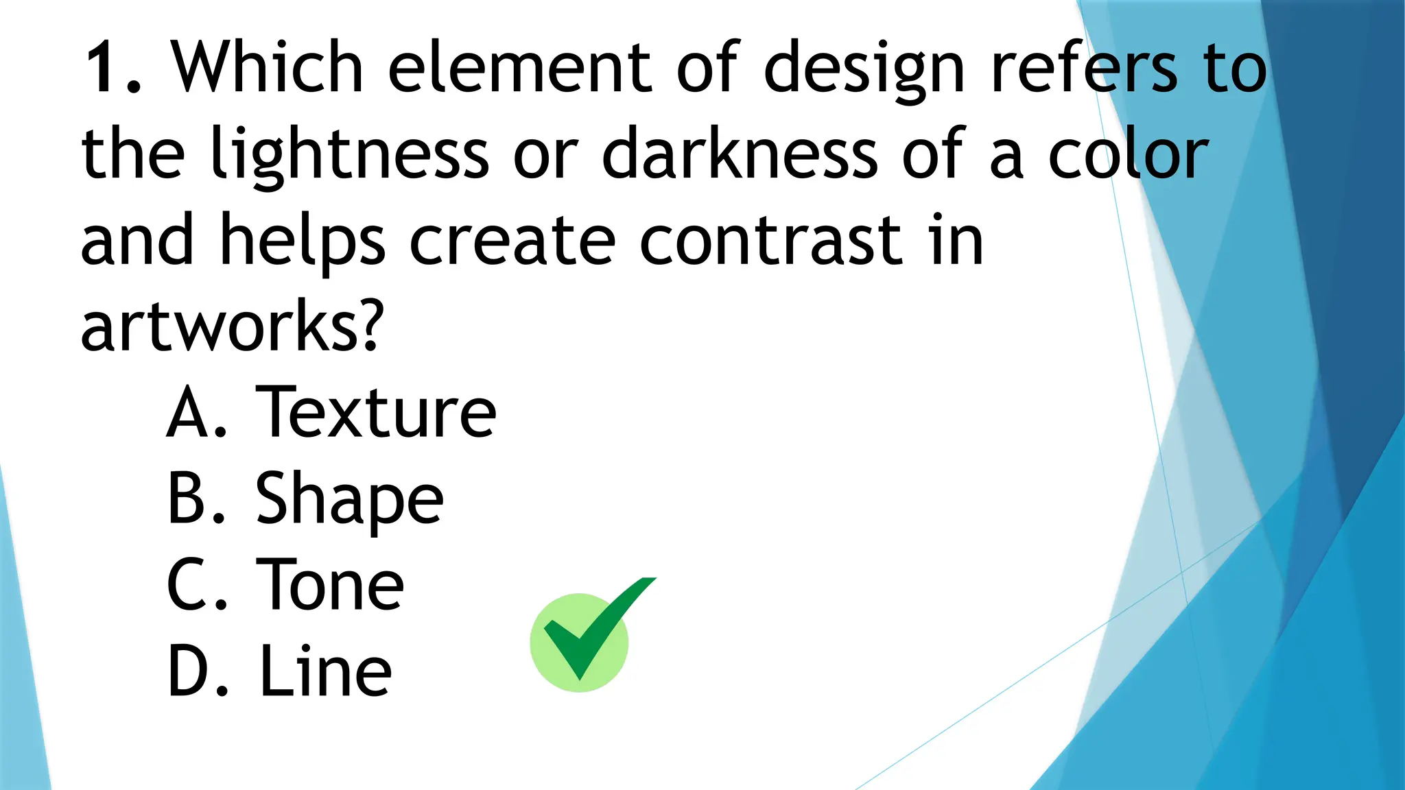 1. Which element of design refers to
the lightness or darkness of a color
and helps create contrast in
artworks?
A. Texture
B. Shape
C. Tone
D. Line
 