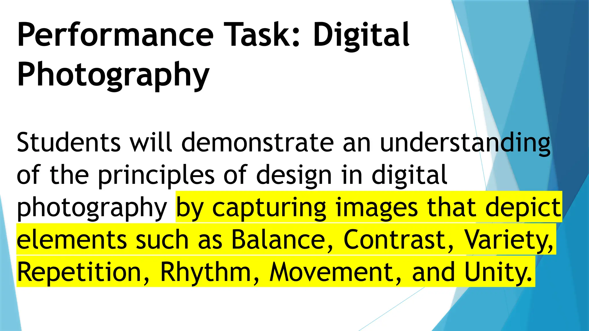 Performance Task: Digital
Photography
Students will demonstrate an understanding
of the principles of design in digital
photography by capturing images that depict
elements such as Balance, Contrast, Variety,
Repetition, Rhythm, Movement, and Unity.
 