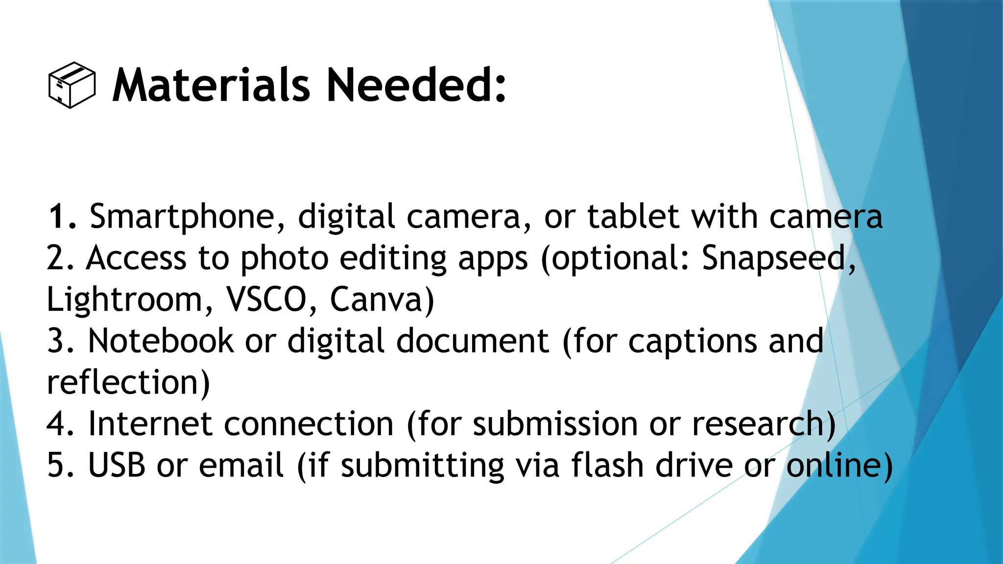 📦 Materials Needed:
1. Smartphone, digital camera, or tablet with camera
2. Access to photo editing apps (optional: Snapseed,
Lightroom, VSCO, Canva)
3. Notebook or digital document (for captions and
reflection)
4. Internet connection (for submission or research)
5. USB or email (if submitting via flash drive or online)
 