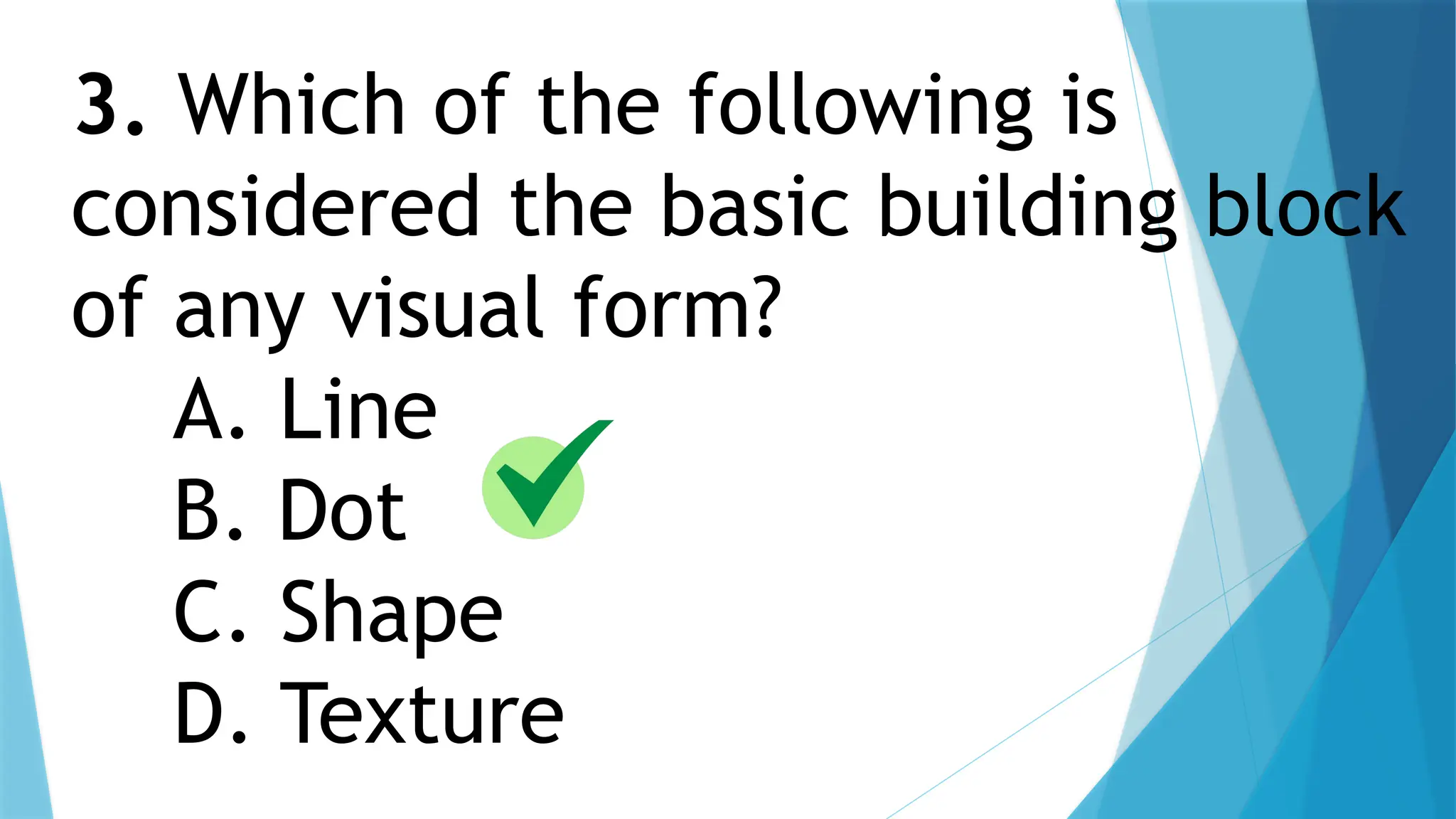 3. Which of the following is
considered the basic building block
of any visual form?
A. Line
B. Dot
C. Shape
D. Texture
 