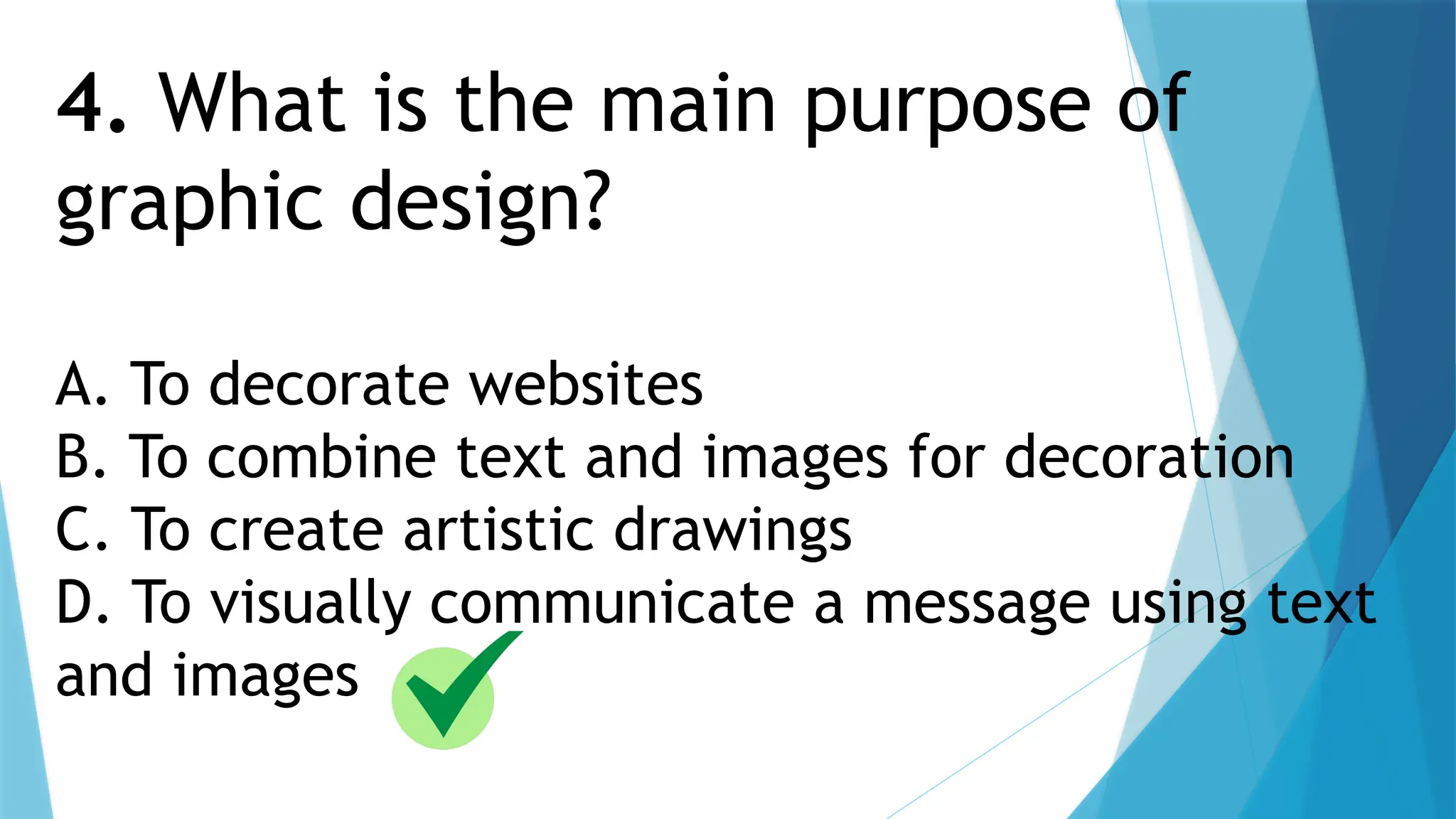 4. What is the main purpose of
graphic design?
A. To decorate websites
B. To combine text and images for decoration
C. To create artistic drawings
D. To visually communicate a message using text
and images
 