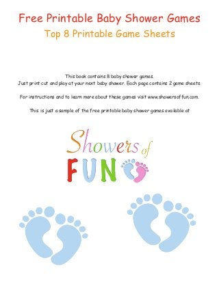 Free Printable Baby Shower Games
Top 8 Printable Game Sheets
This book contains 8 baby shower games.
Just print cut and play at your next baby shower. Each page contains 2 game sheets.
For instructions and to learn more about these games visit www.showersoffun.com.
This is just a sample of the free printable baby shower games available at
 