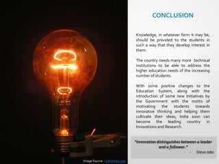 “Innovation distinguishes between a leader
and a follower.”
- SteveJobs
CONCLUSION
Knowledge, in whatever form it may be,
should be provided to the students in
such a way that they develop interest in
them.
The country needs many more technical
institutions to be able to address the
higher education needs of the increasing
number of students.
With some positive changes to the
Education System, along with the
introduction of some new Initiatives by
the Government with the motto of
motivating the students towards
innovative thinking and helping them
cultivate their ideas, India soon can
become the leading country in
Innovations and Research.
Image Source : wikimedia.org
 