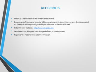 REFERENCES
• India Cag : Introduction to the content and statistics.
• Department of Homeland Security, US Immigration and Customs Enforcement : Statistics related
to Foreign Students pursuing their higher education in the United States.
• Indian Poverty statistics : http://www.wikipedia.org
• Wordpress.com, Blogspot.com : Images Related to various causes.
• Report of the National Innovation Commission.
 