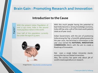 Brain Gain : Promoting Research and Innovation
With the present Indian Population of
over a 130 crore, India is the second
most populous nation in the world.
Over half of this population currently
lies under the age of 25 years.
Facts[1]
With this much people having the potential to
lead India become a strong knowledge economy,
India still has only 0.3% of the total world patents
(stats as of year 2010).
Indian Government, with the aim of positioning
India among the Top 5 Scientific global powers by
the year 2020, has launched a commission in the
year 2010 named the NATIONAL INNOVATION
COMMISSION (NInC) with the aim to create a
Roadmap of Innovation.
Introduction to the Cause
Not even a single Indian University stands
among the top 100 Global Universities.
Also, the country has spent only about 3% of
world’s total expenditure on research.
Image Source : http://twitter.com/braingainlab
1. Facts provided by Indiacag
 