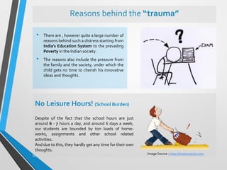 Reasons behind the “trauma”
• There are , however quite a large number of
reasons behind such a distress starting from
India’s Education System to the prevailing
Poverty in the Indian society.
• The reasons also include the pressure from
the family and the society, under which the
child gets no time to cherish his innovative
ideas and thoughts.
No Leisure Hours! (School Burden)
Despite of the fact that the school hours are just
around 6 - 7 hours a day, and around 6 days a week,
our students are bounded by ton loads of home-
works, assignments and other school related
activities.
And due to this, they hardly get any time for their own
thoughts.
Image Source : http://shutterstock.com
 