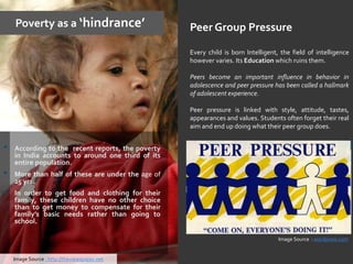 Poverty as a ‘hindrance’
• According to the recent reports, the poverty
in India accounts to around one third of its
entire population.
• More than half of these are under the age of
25 yrs.
• In order to get food and clothing for their
family, these children have no other choice
than to get money to compensate for their
family’s basic needs rather than going to
school.
Peer Group Pressure
Every child is born Intelligent, the field of intelligence
however varies. Its Education which ruins them.
Peers become an important influence in behavior in
adolescence and peer pressure has been called a hallmark
of adolescent experience.
Peer pressure is linked with style, attitude, tastes,
appearances and values. Students often forget their real
aim and end up doing what their peer group does.
Image Source : http://theviewspaper.net
Image Source : wordpress.com
 