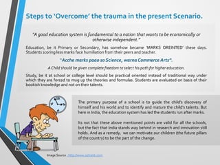 Steps to ‘Overcome’ the trauma in the present Scenario.
“A good education system is fundamental to a nation that wants to be economically or
otherwise independent.”
Education, be it Primary or Secondary, has somehow became ‘MARKS OREINTED’ these days.
Students scoring less marks face humiliation from their peers and teacher.
“Acche marks paao so Science, warna Commerce Arts”.
AChild should be given complete freedom to select his path for higher education.
Study, be it at school or college level should be practical oriented instead of traditional way under
which they are forced to mug up the theories and formulas. Students are evaluated on basis of their
bookish knowledge and not on their talents.
Image Source : http://www.oztrekk.com
The primary purpose of a school is to guide the child’s discovery of
himself and his world and to identify and mature the child’s talents. But
here in India, the education system has led the students run after marks.
Its not that these above mentioned points are valid for all the schools,
but the fact that India stands way behind in research and innovation still
holds. And as a remedy, we can motivate our children (the future pillars
of the country) to be the part of the change.
 