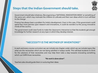 Steps that the Indian Government should take.
Government should take initiatives, like organizing a ‘NATIONAL INNOVATION WEEK’ or something of
the same sort, which may motivate the children to cultivate and their own ideas which in turn will lead
to the change.
Finance has always been a problem for India’s development. Even in this case, if the government could
spend few more pennies upon research and innovations, it could do wonders to the young innovative
minds of the country.
The government could raise funds to make the classrooms interactive so that the students get enough
knowledge for further research on any topic in which they develop interest.
In each and every course curriculum we can include one chapter under which we can include topics like
what are the necessities which are not being satisfied in todays world. This will lead students to think
for the solutions of that necessities and may help them take a step towards innovating something
which can fulfill those necessities.
“No work is done alone”.
Teachers also should guide them in nurturing their ideas.
“NECESSITY ISTHE MOTHER OF INVENTIONS”
 