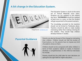 Parental Guidance
The Education System is stuck to the same
set of Textual Materials since years.
Students are not updated to the present
day facts. TEXTBOOKS should be updated
at least once in a year, so that the student
will get acquainted to the present scenario.
The knowledge provided by the teachers
should not be limited to Textbooks alone.
Teachers should be able to make studies
interesting rather than making it boring for
the children. They should help children
develop interest in studies.
Parents can also be the part of the change by motivating
their children. Children should not feel the burden of
Examinations, nor the parents have to impose any kind
of academic stress on them.
Children should not be compared with other children in
terms of their academic talents or marks. It however
develops a competitiveness in the child but decreases
his morale.
Parents should let the child take his own decisions on
opting for the right field for higher education.
A bit change in the Education System.
Image Source : wordpress.com
 