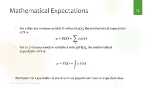 Mathematical Expectations
• For a discrete random variable X with pmf p(x), the mathematical expectation
of X is-
𝜇 = 𝐸 𝑋 = ෍
𝑥
𝑥 𝑝 𝑥
• For a continuous random variable X with pdf f(x), the mathematical
expectation of X is-
𝜇 = 𝐸 𝑋 = න
𝑥
𝑥 𝑓 𝑥
Mathematical expectation is also known as population mean or expected value.
12
 