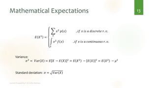 Mathematical Expectations
𝐸 𝑋2 =
෍
𝑥
𝑥2 𝑝 𝑥 , 𝑖𝑓 𝑥 𝑖𝑠 𝑎 𝑑𝑖𝑠𝑐𝑟𝑒𝑡𝑒 𝑟. 𝑣.
න
𝑥
𝑥2 𝑓 𝑥 , 𝑖𝑓 𝑥 𝑖𝑠 𝑎 𝑐𝑜𝑛𝑡𝑖𝑛𝑢𝑜𝑢𝑠 𝑟. 𝑣.
Variance:
𝜎2 = 𝑉𝑎𝑟 𝑋 = 𝐸 𝑋 − 𝐸 𝑋 2 = 𝐸 𝑋2 − 𝐸 𝑋 2 = 𝐸 𝑋2 − 𝜇2
Standard deviation: 𝜎 = 𝑉𝑎𝑟 𝑋
13
 