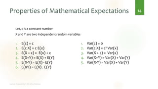 Properties of Mathematical Expectations
Let, c is a constant number
X and Y are two independent random variables
14
1. E(c) = c
2. E(c X) = c E(x)
3. E(X + c) = E(x) + c
4. E(X+Y) = E(X) + E(Y)
5. E(X-Y) = E(X) - E(Y)
6. E(XY) = E(X) . E(Y)
1. Var(c) = 0
2. Var(c X) = c2 Var(x)
3. Var(X + c) = Var(x)
4. Var(X+Y) = Var(X) + Var(Y)
5. Var(X-Y) = Var(X) + Var(Y)
 