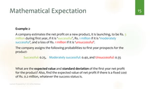 Mathematical Expectation
Example 2-
A company estimates the net profit on a new product, it is launching, to be Rs. 3
million during first year, if it is ‘successful’, Rs. 1 million if it is ‘moderately
successful’, and a loss of Rs. 1 million if it is ‘unsuccessful’.
The company assigns the following probabilities to first year prospects for the
product-
Successful: 0.25, Moderately successful: 0.40, and Unsuccessful: 0.35
What are the expected value and standard deviation of the first year net profit
for the product? Also, find the expected value of net profit if there is a fixed cost
of Rs. 0.2 million, whatever the success status is.
15
 