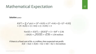 Mathematical Expectation
Solution (contd.)-
𝐸 𝑋2 = ∑ 𝑥2 𝑝 𝑥 = 32 ∗ 0.25 + 12 ∗ 0.4 + −1 2 ∗ 0.35
= 9 ∗ 0.25 + 1 ∗ 0.4 + 1 ∗ 0.35 = 3
𝑉𝑎𝑟 𝑋 = 𝐸 𝑋2
− 𝐸 𝑋 2
= 3 − 0.82
= 2.36
∴ 𝑆𝐷 𝑋 = 𝑉𝑎𝑟 𝑋 = 2.36 = 1.54 𝑚𝑖𝑙𝑙𝑖𝑜𝑛
If there is a fixed cost of Rs. 0.2 million, then expected net profit-
𝐸 𝑋 − 0.2 = 𝐸 𝑋 − 0.2 = 0.8 − 0.2 = 0.6 𝑚𝑖𝑙𝑙𝑖𝑜𝑛
17
 