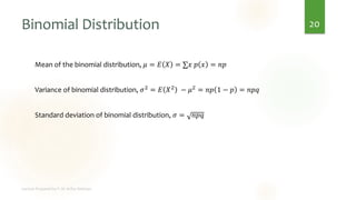 Binomial Distribution
Mean of the binomial distribution, 𝜇 = 𝐸 𝑋 = ∑𝑥 𝑝 𝑥 = 𝑛𝑝
Variance of binomial distribution, 𝜎2 = 𝐸 𝑋2 − 𝜇2 = 𝑛𝑝 1 − 𝑝 = 𝑛𝑝𝑞
Standard deviation of binomial distribution, 𝜎 = 𝑛𝑝𝑞
20
 