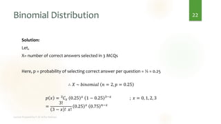 Binomial Distribution
Solution:
Let,
X= number of correct answers selected in 3 MCQs
Here, p = probability of selecting correct answer per question = ¼ = 0.25
∴ 𝑋 ~ 𝑏𝑖𝑛𝑜𝑚𝑖𝑎𝑙 𝑛 = 2, 𝑝 = 0.25
𝑝 𝑥 = 3𝐶𝑥 0.25 𝑥 1 − 0.25 3−𝑥 ; 𝑥 = 0, 1, 2, 3
=
3!
3 − 𝑥 ! 𝑥!
0.25 𝑥 0.75 𝑛−𝑥
22
 