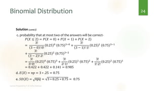 Binomial Distribution
Solution (contd.):
c. probability that at most two of the answers will be correct-
𝑃 𝑋 ≤ 2 = 𝑃 𝑋 = 0 + 𝑃 𝑋 = 1 + 𝑃 𝑋 = 2
=
3!
3 − 0 ! 0!
0.25 0 0.75 3−0 +
3!
3 − 1 ! 1!
0.25 1 0.75 3−1
+
3!
3 − 2 ! 2!
0.25 2
0.75 3−2
=
3!
3! 0!
0.25 0
0.75 3
+
3!
2! 1!
0.25 1
0.75 2
+
3!
1! 2!
0.25 2
0.75 1
= 0.422 + 0.422 + 0.141 = 0.985
d. 𝐸 𝑋 = 𝑛𝑝 = 3 ∗ .25 = 0.75
e. 𝑆𝐷 𝑋 = 𝑛𝑝𝑞 = 3 ∗ 0.25 ∗ 0.75 = 0.75
24
 