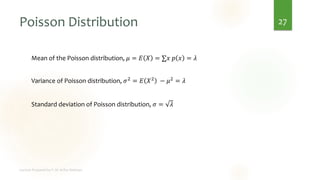 Poisson Distribution
Mean of the Poisson distribution, 𝜇 = 𝐸 𝑋 = ∑𝑥 𝑝 𝑥 = 𝜆
Variance of Poisson distribution, 𝜎2 = 𝐸 𝑋2 − 𝜇2 = 𝜆
Standard deviation of Poisson distribution, 𝜎 = 𝜆
27
 