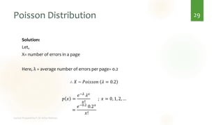 Poisson Distribution
Solution:
Let,
X= number of errors in a page
Here, λ = average number of errors per page= 0.2
∴ 𝑋 ~ 𝑃𝑜𝑖𝑠𝑠𝑜𝑛 𝜆 = 0.2
𝑝 𝑥 =
𝑒−𝜆
𝜆𝑥
𝑥!
; 𝑥 = 0, 1, 2, …
=
𝑒−0.2
0.2𝑥
𝑥!
29
 