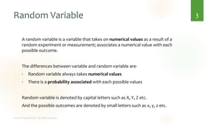 Random Variable
A random variable is a variable that takes on numerical values as a result of a
random experiment or measurement; associates a numerical value with each
possible outcome.
The differences between variable and random variable are-
• Random variable always takes numerical values
• There is a probability associated with each possible values
Random variable is denoted by capital letters such as X, Y, Z etc.
And the possible outcomes are denoted by small letters such as x, y, z etc.
3
 
