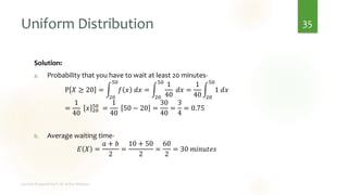 Uniform Distribution
Solution:
a. Probability that you have to wait at least 20 minutes-
P 𝑋 ≥ 20 = න
20
50
𝑓 𝑥 𝑑𝑥 = න
20
50
1
40
𝑑𝑥 =
1
40
න
20
50
1 𝑑𝑥
=
1
40
𝑥 20
50
=
1
40
50 − 20 =
30
40
=
3
4
= 0.75
b. Average waiting time-
𝐸 𝑋 =
𝑎 + 𝑏
2
=
10 + 50
2
=
60
2
= 30 𝑚𝑖𝑛𝑢𝑡𝑒𝑠
35
 