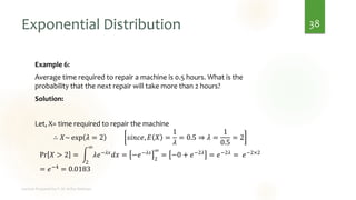 Exponential Distribution
Example 6:
Average time required to repair a machine is 0.5 hours. What is the
probability that the next repair will take more than 2 hours?
Solution:
Let, X= time required to repair the machine
∴ 𝑋~ exp 𝜆 = 2 𝑠𝑖𝑛𝑐𝑒, 𝐸 𝑋 =
1
𝜆
= 0.5 ⇒ 𝜆 =
1
0.5
= 2
Pr 𝑋 > 2 = න
2
∞
𝜆𝑒−𝜆𝑥𝑑𝑥 = −𝑒−𝜆𝑥
2
∞
= −0 + 𝑒−2𝜆 = 𝑒−2𝜆 = 𝑒−2×2
= 𝑒−4
= 0.0183
38
 