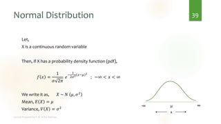 Normal Distribution
Let,
X is a continuous random variable
Then, if X has a probability density function (pdf),
𝑓 𝑥 =
1
𝜎 2𝜋
𝑒
−
1
2𝜎2 𝑥−𝜇 2
; −∞ < 𝑥 < ∞
We write it as, 𝑋 ~ 𝑁 𝜇, 𝜎2
Mean, 𝐸 𝑋 = 𝜇
Variance, 𝑉 𝑋 = 𝜎2
39
μ
-∞ ∞
x
 