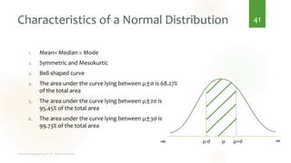 Characteristics of a Normal Distribution
1. Mean= Median = Mode
2. Symmetric and Mesokurtic
3. Bell-shaped curve
4. The area under the curve lying between μ±σ is 68.27%
of the total area
5. The area under the curve lying between μ±2σ is
95.45% of the total area
6. The area under the curve lying between μ±3σ is
99.73% of the total area
41
μ
-∞ ∞
μ-σ μ+σ
 