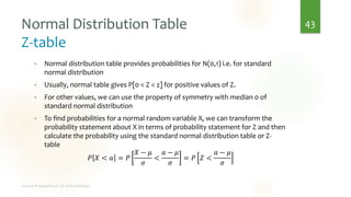 Normal Distribution Table
Z-table
• Normal distribution table provides probabilities for N(0,1) i.e. for standard
normal distribution
• Usually, normal table gives P[0 < Z < z] for positive values of Z.
• For other values, we can use the property of symmetry with median 0 of
standard normal distribution
• To find probabilities for a normal random variable X, we can transform the
probability statement about X in terms of probability statement for Z and then
calculate the probability using the standard normal distribution table or Z-
table
𝑃 𝑋 < 𝑎 = 𝑃
𝑋 − 𝜇
𝜎
<
𝑎 − 𝜇
𝜎
= 𝑃 𝑍 <
𝑎 − 𝜇
𝜎
43
 