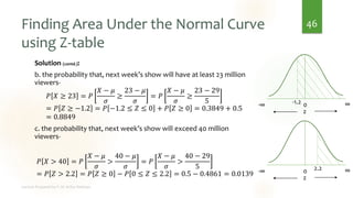 Finding Area Under the Normal Curve
using Z-table
Solution (contd.):
b. the probability that, next week’s show will have at least 23 million
viewers-
𝑃 𝑋 ≥ 23 = 𝑃
𝑋 − 𝜇
𝜎
≥
23 − 𝜇
𝜎
= 𝑃
𝑋 − 𝜇
𝜎
≥
23 − 29
5
= 𝑃 𝑍 ≥ −1.2 = 𝑃 −1.2 ≤ 𝑍 ≤ 0 + 𝑃 𝑍 ≥ 0 = 0.3849 + 0.5
= 0.8849
c. the probability that, next week’s show will exceed 40 million
viewers-
𝑃 𝑋 > 40 = 𝑃
𝑋 − 𝜇
𝜎
>
40 − 𝜇
𝜎
= 𝑃
𝑋 − 𝜇
𝜎
>
40 − 29
5
= 𝑃 𝑍 > 2.2 = 𝑃 𝑍 ≥ 0 − 𝑃 0 ≤ 𝑍 ≤ 2.2 = 0.5 − 0.4861 = 0.0139
46
0
-∞ ∞
z
-1.2
0
-∞ ∞
z
2.2
 