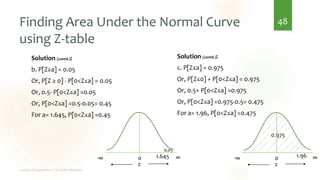 Finding Area Under the Normal Curve
using Z-table
Solution (contd.):
b. P[Z≥a] = 0.05
Or, P[Z ≥ 0] - P[0<Z≤a] = 0.05
Or, 0.5- P[0<Z≤a] =0.05
Or, P[0<Z≤a] =0.5-0.05= 0.45
For a= 1.645, P[0<Z≤a] =0.45
48
0
-∞ ∞
z
1.96
0.975
0
-∞ ∞
z
1.645
0.05
Solution (contd.):
c. P[Z≤a] = 0.975
Or, P[Z≤0] + P[0<Z≤a] = 0.975
Or, 0.5+ P[0<Z≤a] =0.975
Or, P[0<Z≤a] =0.975-0.5= 0.475
For a= 1.96, P[0<Z≤a] =0.475
 