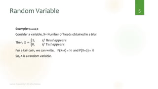 Random Variable
Example 1(contd.):
Consider a variable, X= Number of heads obtained in a trial
Then, 𝑋 = ቊ
1, 𝑖𝑓 𝐻𝑒𝑎𝑑 𝑎𝑝𝑝𝑒𝑎𝑟𝑠
0, 𝑖𝑓 𝑇𝑎𝑖𝑙 𝑎𝑝𝑝𝑒𝑎𝑟𝑠
For a fair coin, we can write, P(X=1) = ½ and P(X=0) = ½
So, X is a random variable.
5
 