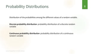 Probability Distributions
Distribution of the probabilities among the different values of a random variable.
Discrete probability distribution- probability distribution of a discrete random
variable
Continuous probability distribution- probability distribution of a continuous
random variable
8
 