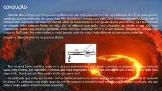 CONDUÇÃO
Quando dois corpos com temperaturas diferentes são colocados em contato, as moléculas do corpo mais quente,
colidindo com as moléculas do corpo mais frio, transferem energia para este. Esse processo de condução de calor é
denominado condução. No caso dos metais, além da transmissão de energia de átomo para átomo, há a transmissão
de energia pelos elétrons livres, ou seja, são os elétrons que estão mais afastados do núcleo e que são mais
fracamente ligados aos núcleos, portanto, esses elétrons, colidindo entre si e com átomos, transferem energia com
bastante facilidade. Por esse motivo, o metal conduz calor de modo mais eficiente do que outros materiais.
Imagine a situação descrita na gravura abaixo:
Tem-se uma barra metálica onde uma de suas extremidades está sendo colocada na presença de uma fonte de
calor, uma chama, por exemplo. A pessoa que está segurando a barra logo perceberá que a outra parte, onde está
segurando, ficará quente. Mas qual a explicação para isso?
As partículas que estão em contato com a chama passam a ter maior energia em relação às partículas do restante
da barra. As partículas com maior grau de energia passam a transferir essa energia, partícula por partícula, até que
todo o corpo esteja uniformemente aquecido.
 