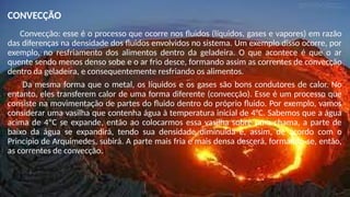 CONVECÇÃO
Convecção: esse é o processo que ocorre nos fluidos (líquidos, gases e vapores) em razão
das diferenças na densidade dos fluidos envolvidos no sistema. Um exemplo disso ocorre, por
exemplo, no resfriamento dos alimentos dentro da geladeira. O que acontece é que o ar
quente sendo menos denso sobe e o ar frio desce, formando assim as correntes de convecção
dentro da geladeira, e consequentemente resfriando os alimentos.
Da mesma forma que o metal, os líquidos e os gases são bons condutores de calor. No
entanto, eles transferem calor de uma forma diferente (convecção). Esse é um processo que
consiste na movimentação de partes do fluido dentro do próprio fluido. Por exemplo, vamos
considerar uma vasilha que contenha água à temperatura inicial de 4°C. Sabemos que a água
acima de 4ºC se expande, então ao colocarmos essa vasilha sobre uma chama, a parte de
baixo da água se expandirá, tendo sua densidade diminuída e, assim, de acordo com o
Princípio de Arquimedes, subirá. A parte mais fria e mais densa descerá, formando-se, então,
as correntes de convecção.
 