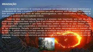 IRRADIAÇÃO
Ao contrário dos processos de condução e convecção que necessitam de um meio material para a
transferência de calor, a irradiação é o processo que pode acontecer sem que exista meio material.
Esse processo ocorre por meio de ondas eletromagnéticas, raios infravermelhos, que podem se
propagar na ausência de meio material, o vácuo.
Podemos dizer que a irradiação térmica é o processo mais importante, pois sem ela seria
praticamente impossível haver vida na Terra. É por irradiação que o calor liberado pelo Sol chega até a
Terra. Outro fator importante é que todos os corpos emitem radiação, ou seja, emitem ondas
eletromagnéticas, cujas características e intensidade dependem do material de que é feito o corpo e
de sua temperatura. Portanto, o processo de emissão de ondas eletromagnéticas é chamado de
irradiação. A garrafa térmica é um bom exemplo de irradiação térmica. A parte interna é uma garrafa
de vidro com paredes duplas, havendo quase vácuo entre elas. Isso dificulta a transmissão de calor por
condução. As partes interna e externa da garrafa são espelhadas para evitar a transmissão de calor por
irradiação.
 