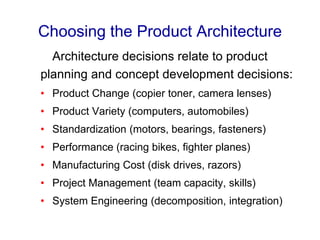 Choosing the Product Architecture
Architecture decisions relate to product
planning and concept development decisions:
• Product Change (copier toner, camera lenses)
• Product Variety (computers, automobiles)
• Standardization (motors, bearings, fasteners)
• Performance (racing bikes, fighter planes)
• Manufacturing Cost (disk drives, razors)
• Project Management (team capacity, skills)
• System Engineering (decomposition, integration)
 