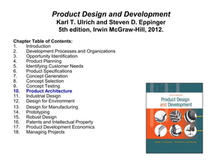 Product Design and Development
Karl T. Ulrich and Steven D. Eppinger
5th edition, Irwin McGraw-Hill, 2012.
Chapter Table of Contents:
1. Introduction
2. Development Processes and Organizations
3. Opportunity Identification
4. Product Planning
5. Identifying Customer Needs
6. Product Specifications
7. Concept Generation
8. Concept Selection
9. Concept Testing
10. Product Architecture
11. Industrial Design
12. Design for Environment
13. Design for Manufacturing
14. Prototyping
15. Robust Design
16. Patents and Intellectual Property
17. Product Development Economics
18. Managing Projects
 