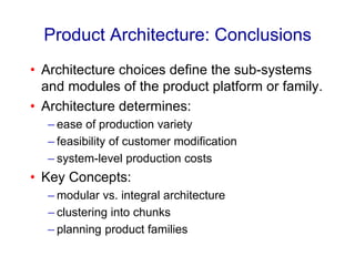 Product Architecture: Conclusions
• Architecture choices define the sub-systems
and modules of the product platform or family.
• Architecture determines:
– ease of production variety
– feasibility of customer modification
– system-level production costs
• Key Concepts:
– modular vs. integral architecture
– clustering into chunks
– planning product families
 