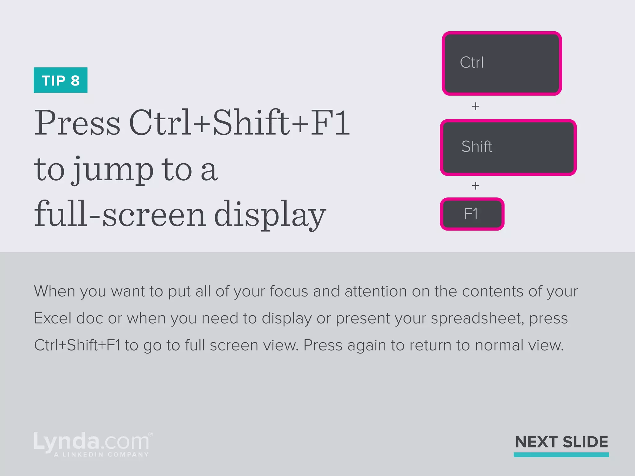 Press Ctrl+Shift+F1
to jump to a
full-screen display
TIP 8
When you want to put all of your focus and attention on the contents of your
Excel doc or when you need to display or present your spreadsheet, press
Ctrl+Shift+F1 to go to full screen view. Press again to return to normal view.
NEXT SLIDE
Ctrl
Shift
F1
+
+
 
