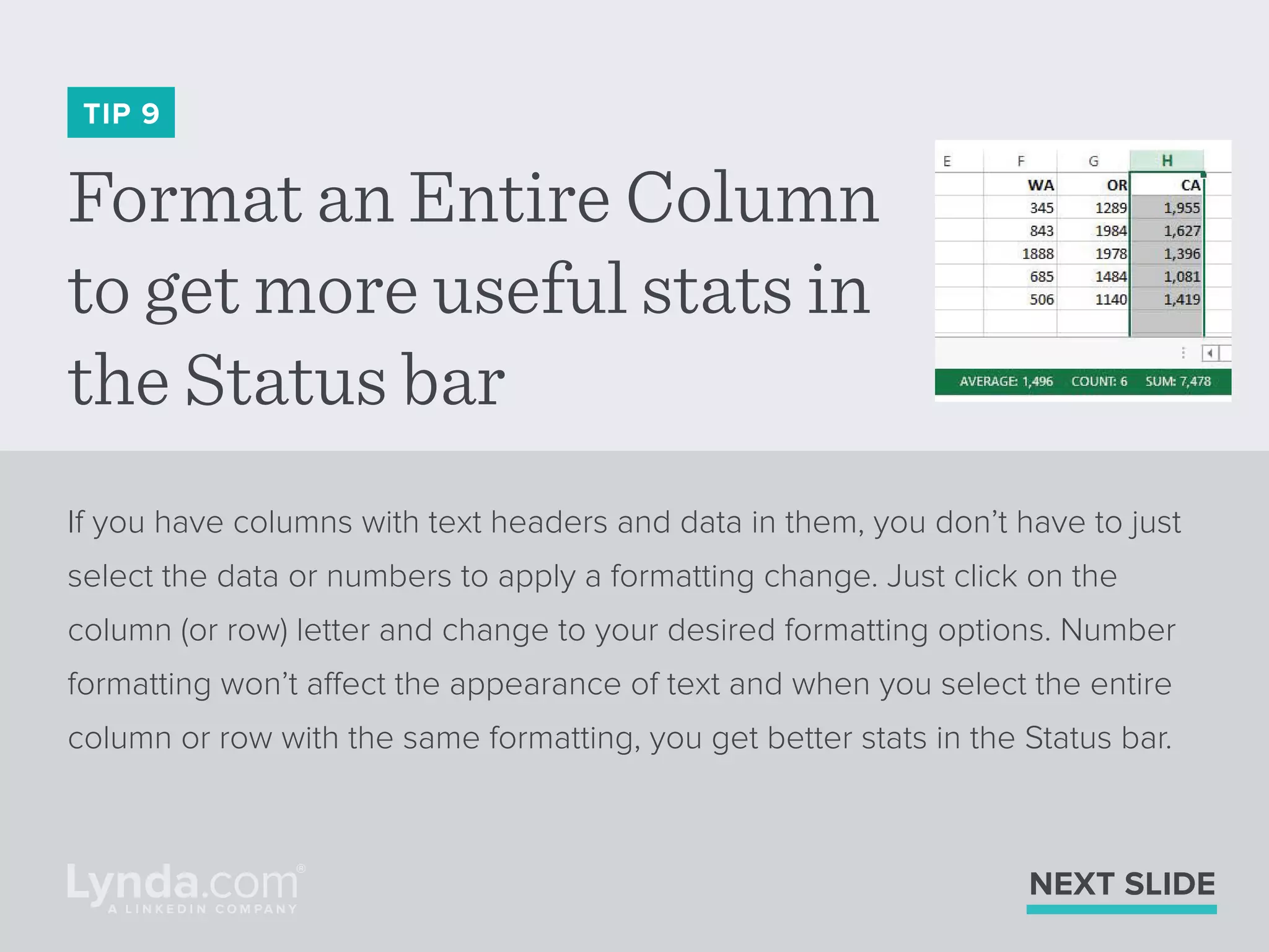 Format an Entire Column
to get more useful stats in
the Status bar
TIP 9
If you have columns with text headers and data in them, you don’t have to just
select the data or numbers to apply a formatting change. Just click on the
column (or row) letter and change to your desired formatting options. Number
formatting won’t affect the appearance of text and when you select the entire
column or row with the same formatting, you get better stats in the Status bar.
NEXT SLIDE
 