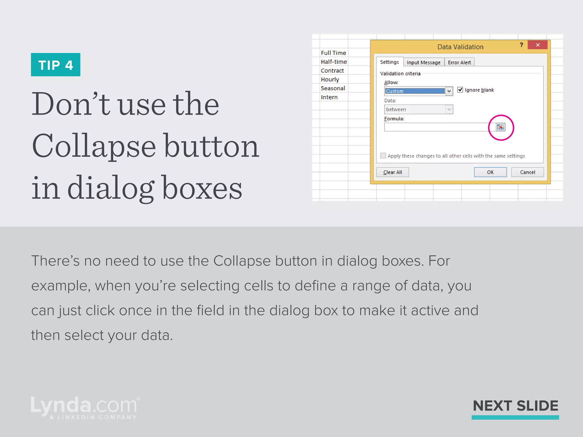 Don’t use the
Collapse button
in dialog boxes
TIP 4
There’s no need to use the Collapse button in dialog boxes. For
example, when you’re selecting cells to deﬁne a range of data, you
can just click once in the ﬁeld in the dialog box to make it active and
then select your data.
NEXT SLIDE
 