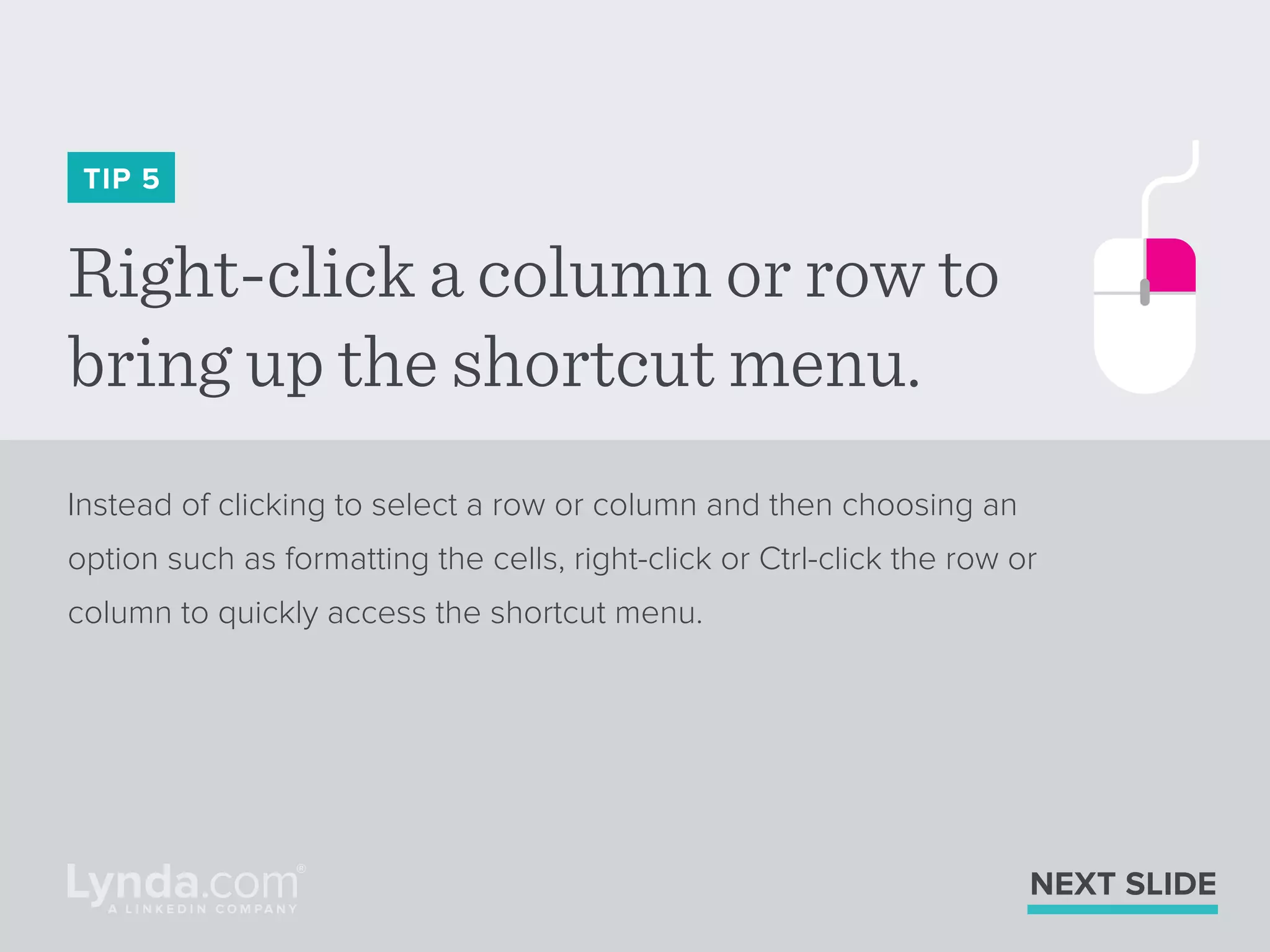 Right-click a column or row to
bring up the shortcut menu.
TIP 5
Instead of clicking to select a row or column and then choosing an
option such as formatting the cells, right-click or Ctrl-click the row or
column to quickly access the shortcut menu.
NEXT SLIDE
 