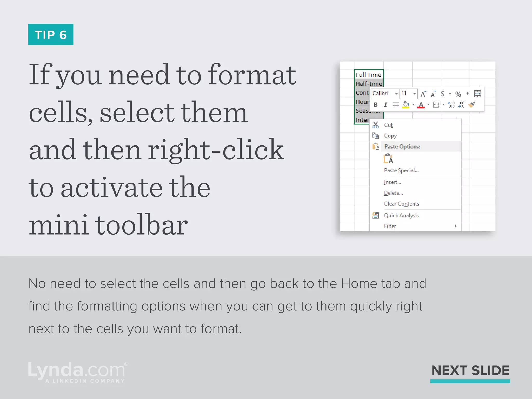 If you need to format
cells, select them
and then right-click
to activate the
mini toolbar
TIP 6
No need to select the cells and then go back to the Home tab and
ﬁnd the formatting options when you can get to them quickly right
next to the cells you want to format.
NEXT SLIDE
 