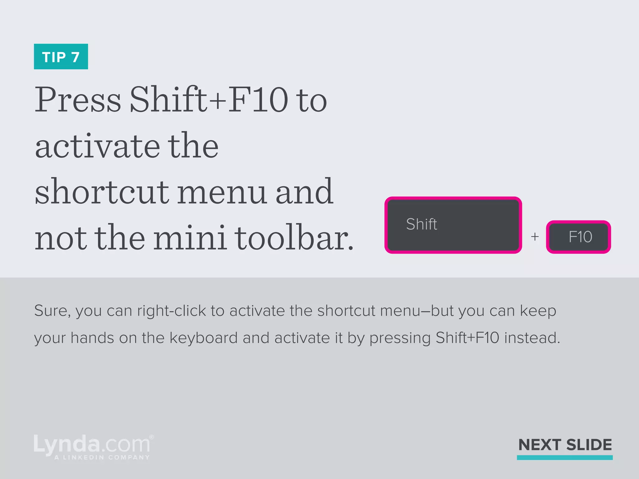 Press Shift+F10 to
activate the
shortcut menu and
not the mini toolbar.
TIP 7
Sure, you can right-click to activate the shortcut menu–but you can keep
your hands on the keyboard and activate it by pressing Shift+F10 instead.
NEXT SLIDE
Shift
F10+
 