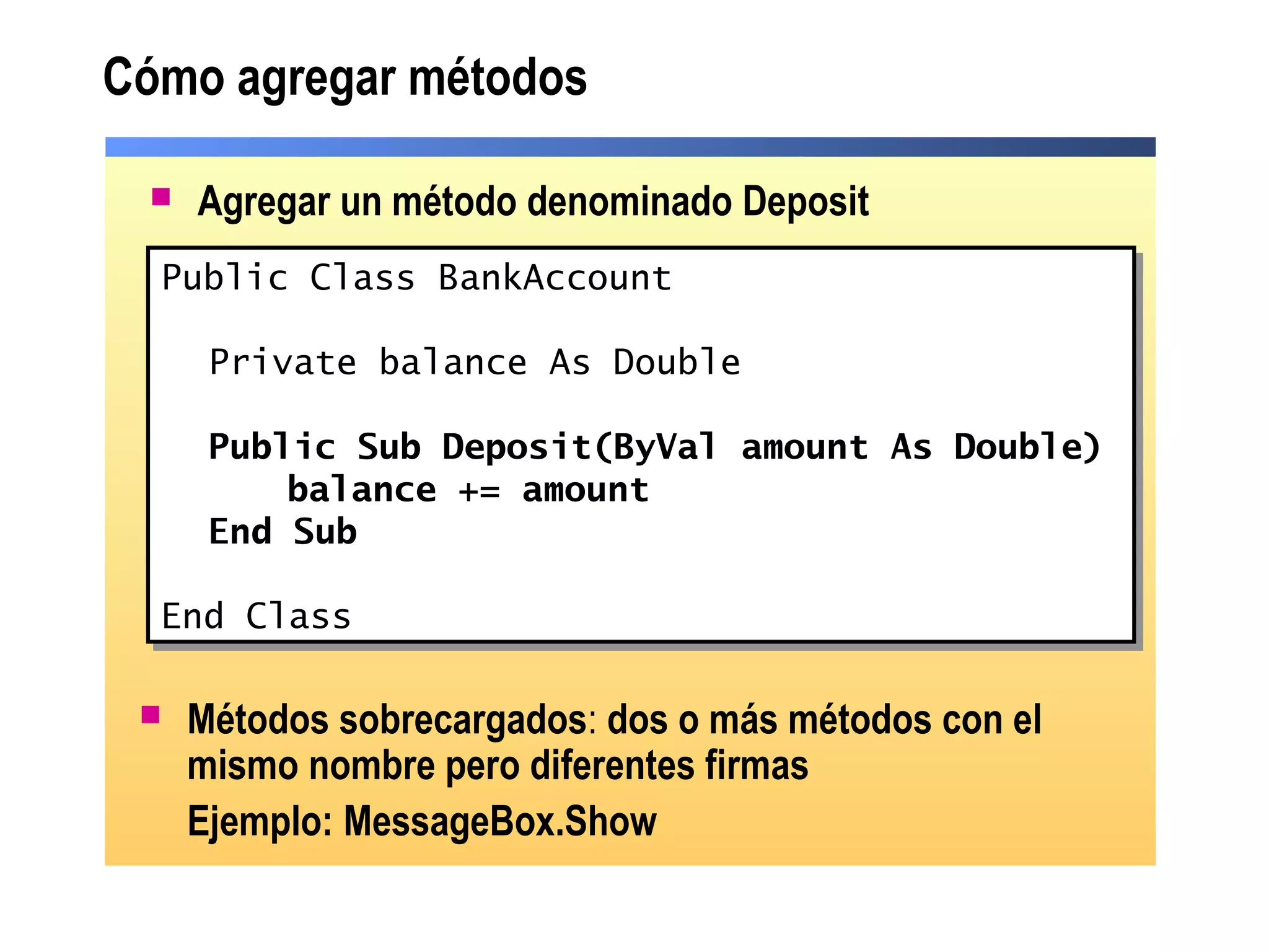 Cómo agregar métodos
 Agregar un método denominado Deposit
Public Class BankAccount
Private balance As Double
Public Sub Deposit(ByVal amount As Double)
balance += amount
End Sub
End Class
Public Class BankAccount
Private balance As Double
Public Sub Deposit(ByVal amount As Double)
balance += amount
End Sub
End Class
 Métodos sobrecargados: dos o más métodos con el
mismo nombre pero diferentes firmas
Ejemplo: MessageBox.Show
 