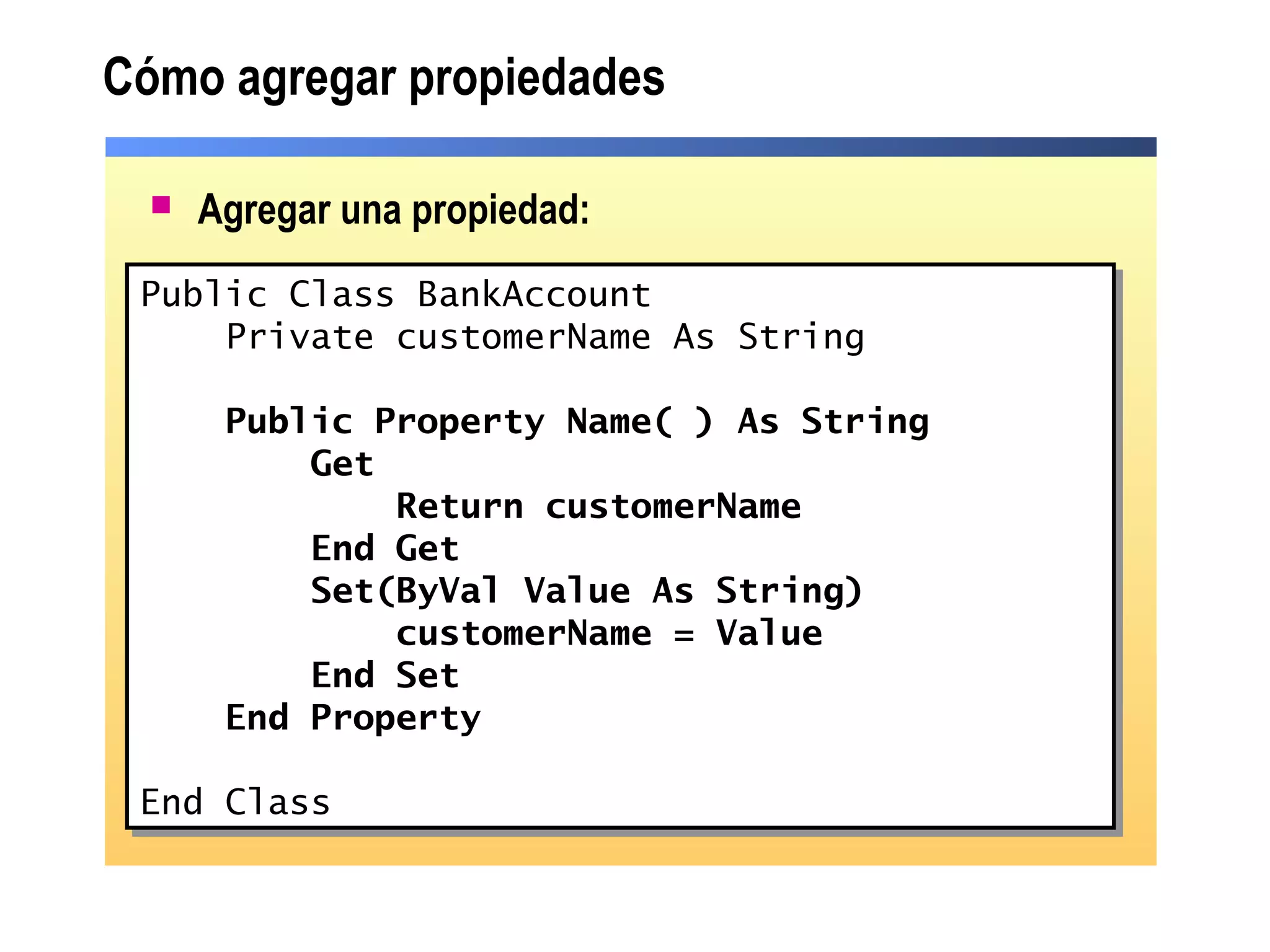  Agregar una propiedad:
Cómo agregar propiedades
Public Class BankAccount
Private customerName As String
Public Property Name( ) As String
Get
Return customerName
End Get
Set(ByVal Value As String)
customerName = Value
End Set
End Property
End Class
Public Class BankAccount
Private customerName As String
Public Property Name( ) As String
Get
Return customerName
End Get
Set(ByVal Value As String)
customerName = Value
End Set
End Property
End Class
 