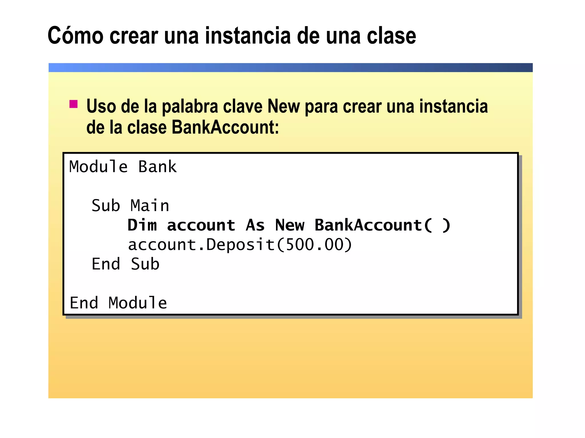 Cómo crear una instancia de una clase
 Uso de la palabra clave New para crear una instancia
de la clase BankAccount:
Module Bank
Sub Main
Dim account As New BankAccount( )
account.Deposit(500.00)
End Sub
End Module
Module Bank
Sub Main
Dim account As New BankAccount( )
account.Deposit(500.00)
End Sub
End Module
 