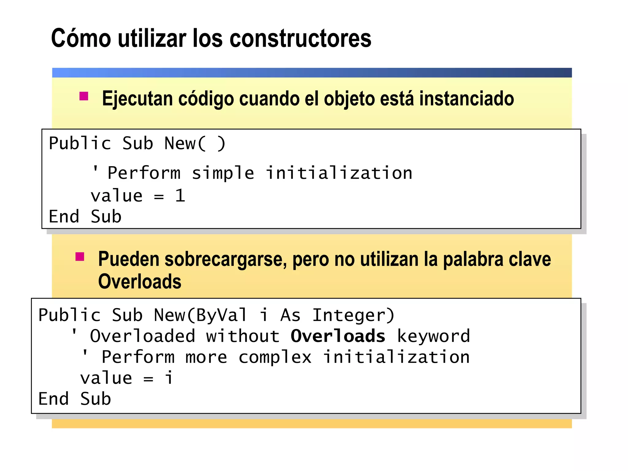 Cómo utilizar los constructores
 Ejecutan código cuando el objeto está instanciado
Public Sub New(ByVal i As Integer)
' Overloaded without Overloads keyword
' Perform more complex initialization
value = i
End Sub
Public Sub New(ByVal i As Integer)
' Overloaded without Overloads keyword
' Perform more complex initialization
value = i
End Sub
 Pueden sobrecargarse, pero no utilizan la palabra clave
Overloads
Public Sub New( )
' Perform simple initialization
value = 1
End Sub
Public Sub New( )
' Perform simple initialization
value = 1
End Sub
 